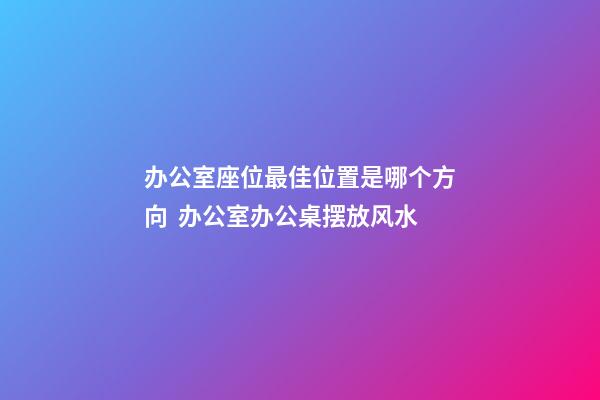 办公室座位最佳位置是哪个方向  办公室办公桌摆放风水